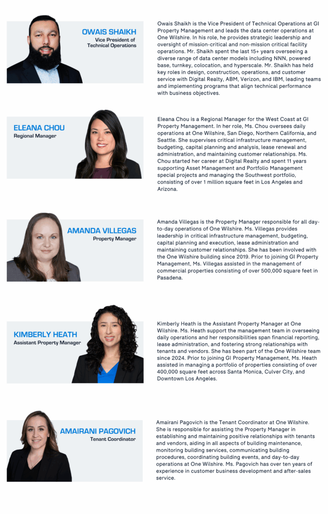 Owais Shaikh is the Vice President of Technical Operations at GI Property Management and leads the data center operations at One Wilshire. In his role, he provides strategic leadership and oversight of mission-critical and non-mission critical facility operations. Mr. Shaikh spent the last 15+ years overseeing a diverse range of data center models including NNN, powered base, turnkey, colocation, and hyperscale. Mr. Shaikh has held key roles in design, construction, operations, and customer service with Digital Realty, ABM, Verizon, and IBM, leading teams and implementing programs that align technical performance with business objectives. Eleana Chou is a Regional Manager for the West Coast at GI Property Management. In her role, Ms. Chou oversees daily operations at One Wilshire, San Diego, Northern California, and Seattle. She supervises critical infrastructure management, budgeting, capital planning and analysis, lease renewal and administration, and maintaining customer relationships. Ms. Chou started her career at Digital Realty and spent 11 years supporting Asset Management and Portfolio Management special projects and managing the Southwest portfolio, consisting of over 1 million square feet in Los Angeles and Arizona. Amanda Villegas is the Property Manager responsible for all day-to-day operations of One Wilshire. Ms. Villegas provides leadership in critical infrastructure management, budgeting, capital planning and execution, lease administration and maintaining customer relationships. She has been involved with the One Wilshire building since 2019. Prior to joining GI Property Management, Ms. Villegas assisted in the management of commercial properties consisting of over 500,000 square feet in Pasadena. Kimberly Heath is the Assistant Property Manager at One Wilshire. Ms. Heath support the management team in overseeing daily operations and her responsibilities span financial reporting, lease administration, and fostering strong relationships with tenants and vendors. She has been part of the One Wilshire team since 2024. Prior to joining GI Property Management, Ms. Heath assisted in managing a portfolio of properties consisting of over 400,000 square feet across Santa Monica, Culver City, and Downtown Los Angeles. Amairani Pagovich is the Tenant Coordinator at One Wilshire. She is responsible for assisting the Property Manager in establishing and maintaining positive relationships with tenants and vendors, aiding in all aspects of building maintenance, monitoring building services, communicating building procedures, coordinating building events, and day-to-day operations at One Wilshire. Ms. Pagovich has over ten years of experience in customer business development and after-sales service.