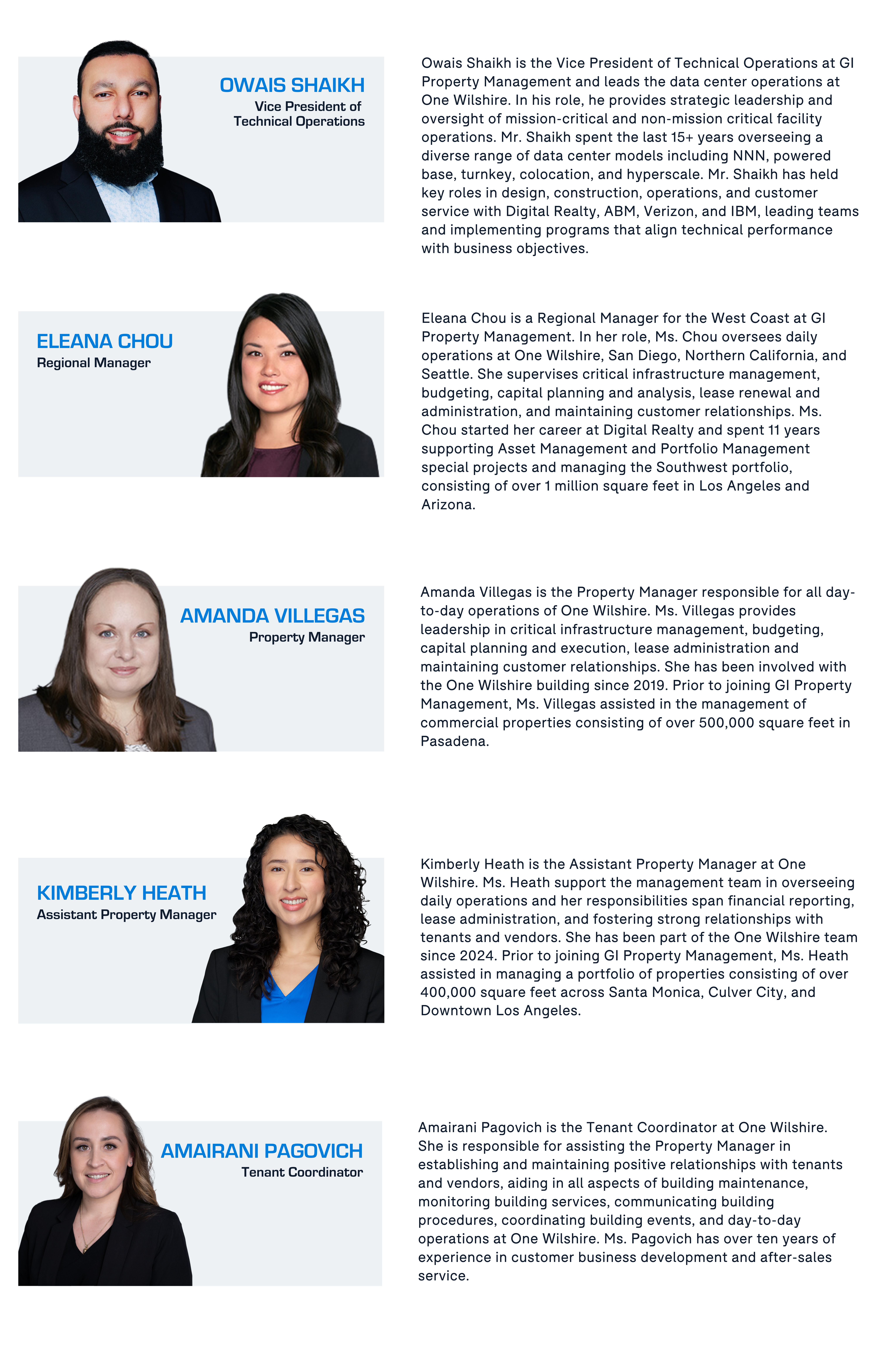Owais Shaikh is the Vice President of Technical Operations at GI Property Management and leads the data center operations at One Wilshire. In his role, he provides strategic leadership and oversight of mission-critical and non-mission critical facility operations. Mr. Shaikh spent the last 15+ years overseeing a diverse range of data center models including NNN, powered base, turnkey, colocation, and hyperscale. Mr. Shaikh has held key roles in design, construction, operations, and customer service with Digital Realty, ABM, Verizon, and IBM, leading teams and implementing programs that align technical performance with business objectives.

Eleana Chou is a Regional Manager for the West Coast at GI Property Management. In her role, Ms. Chou oversees daily operations at One Wilshire, San Diego, Northern California, and Seattle. She supervises critical infrastructure management, budgeting, capital planning and analysis, lease renewal and administration, and maintaining customer relationships. Ms. Chou started her career at Digital Realty and spent 11 years supporting Asset Management and Portfolio Management special projects and managing the Southwest portfolio, consisting of over 1 million square feet in Los Angeles and Arizona.

Amanda Villegas is the Property Manager responsible for all day-to-day operations of One Wilshire. Ms. Villegas provides leadership in critical infrastructure management, budgeting, capital planning and execution, lease administration and maintaining customer relationships. She has been involved with the One Wilshire building since 2019. Prior to joining GI Property Management, Ms. Villegas assisted in the management of commercial properties consisting of over 500,000 square feet in Pasadena.


Kimberly Heath is the Assistant Property Manager at One Wilshire. Ms. Heath support the management team in overseeing daily operations and her responsibilities span financial reporting, lease administration, and fostering strong relationships with tenants and vendors. She has been part of the One Wilshire team since 2024. Prior to joining GI Property Management, Ms. Heath assisted in managing a portfolio of properties consisting of over 400,000 square feet across Santa Monica, Culver City, and Downtown Los Angeles. 


Amairani Pagovich is the Tenant Coordinator at One Wilshire. She is responsible for assisting the Property Manager in establishing and maintaining positive relationships with tenants and vendors, aiding in all aspects of building maintenance, monitoring building services, communicating building procedures, coordinating building events, and day-to-day operations at One Wilshire. Ms. Pagovich has over ten years of experience in customer business development and after-sales service.

